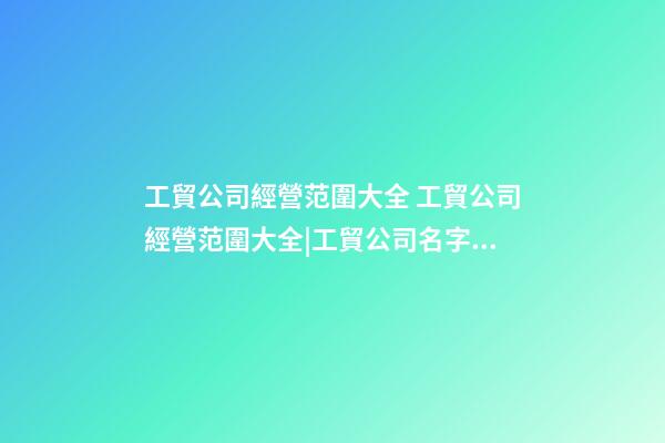 工貿公司經營范圍大全 工貿公司經營范圍大全|工貿公司名字大全-第1張-公司起名-玄機派